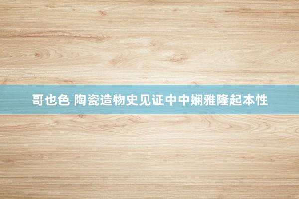 哥也色 陶瓷造物史见证中中娴雅隆起本性
