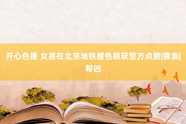开心色播 女孩在北京地铁握色狼获警方点赞|猥亵|帮凶