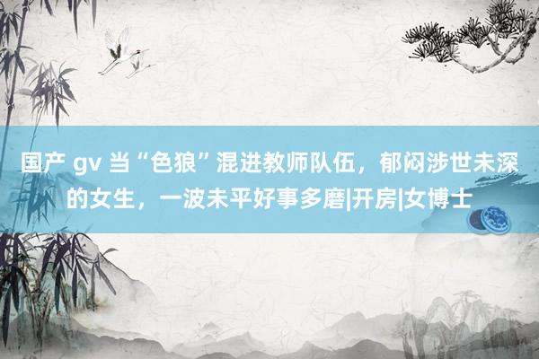 国产 gv 当“色狼”混进教师队伍，郁闷涉世未深的女生，一波未平好事多磨|开房|女博士