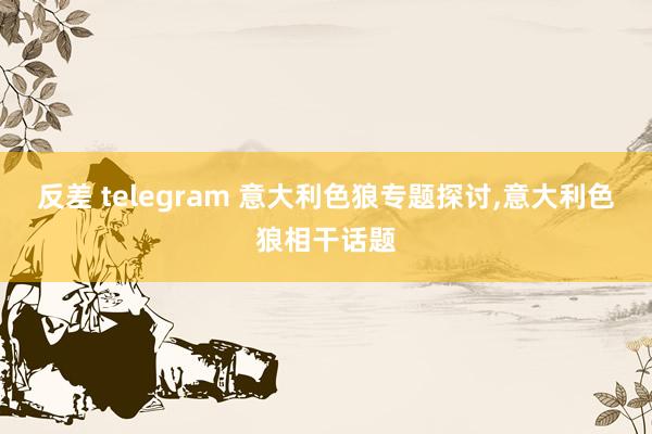 反差 telegram 意大利色狼专题探讨，意大利色狼相干话题