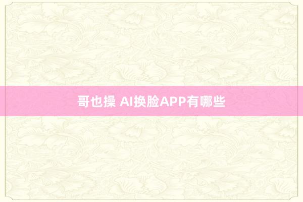 哥也操 AI换脸APP有哪些