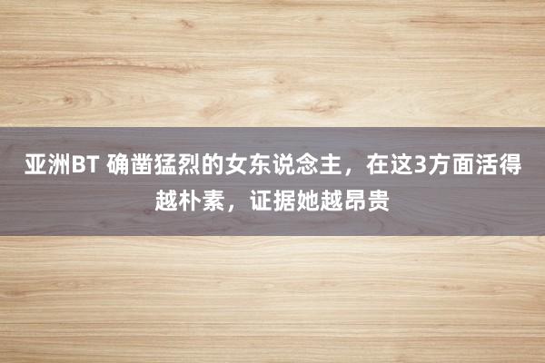 亚洲BT 确凿猛烈的女东说念主，在这3方面活得越朴素，证据她越昂贵
