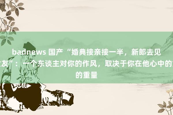 badnews 国产 “婚典接亲接一半，新郎去见前女友”：一个东谈主对你的作风，取决于你在他心中的重量