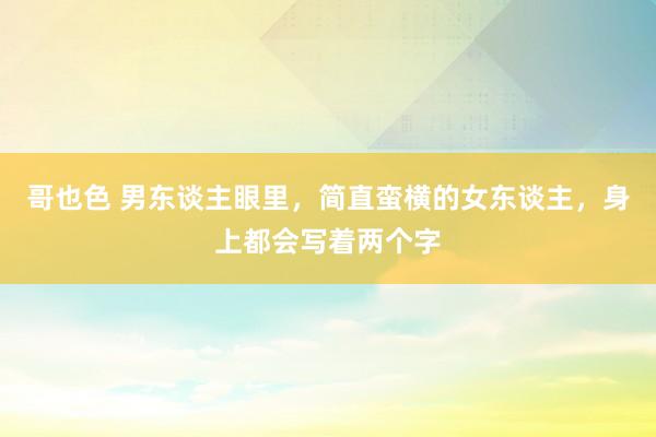 哥也色 男东谈主眼里，简直蛮横的女东谈主，身上都会写着两个字