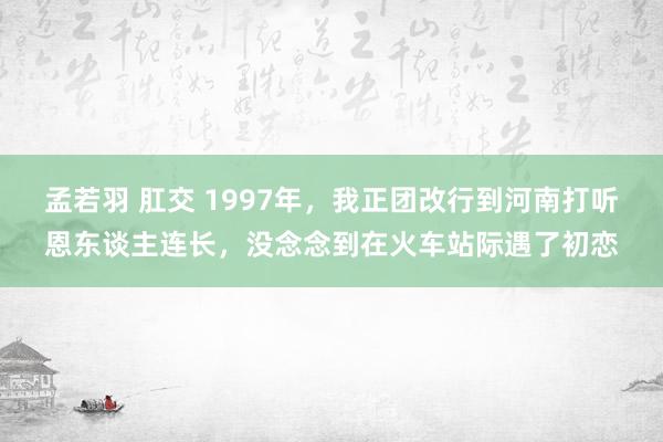 孟若羽 肛交 1997年，我正团改行到河南打听恩东谈主连长，没念念到在火车站际遇了初恋
