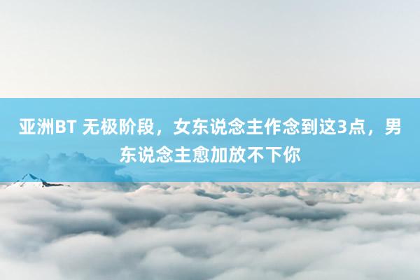 亚洲BT 无极阶段，女东说念主作念到这3点，男东说念主愈加放不下你