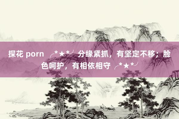 探花 porn ╭*★*╯分缘紧抓，有坚定不移；脸色呵护，有相依相守╭*★*╯