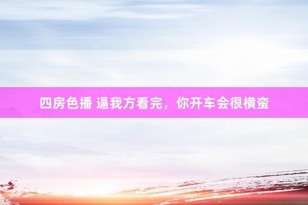 四房色播 逼我方看完,你开车会很横蛮