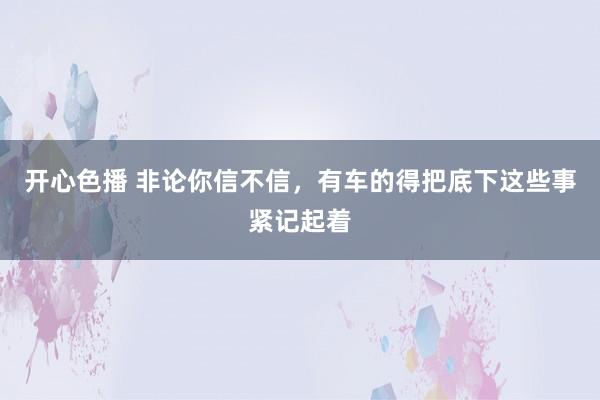 开心色播 非论你信不信,有车的得把底下这些事紧记起着