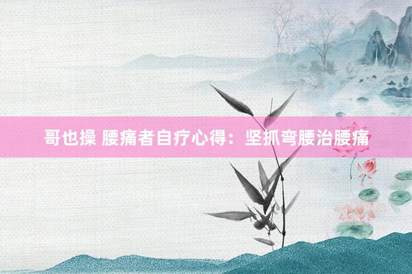 哥也操 腰痛者自疗心得：坚抓弯腰治腰痛