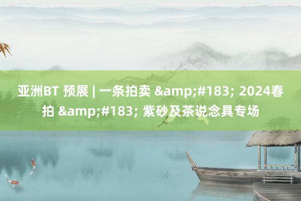 亚洲BT 预展 | 一条拍卖 &#183; 2024春拍 &#183; 紫砂及茶说念具专场
