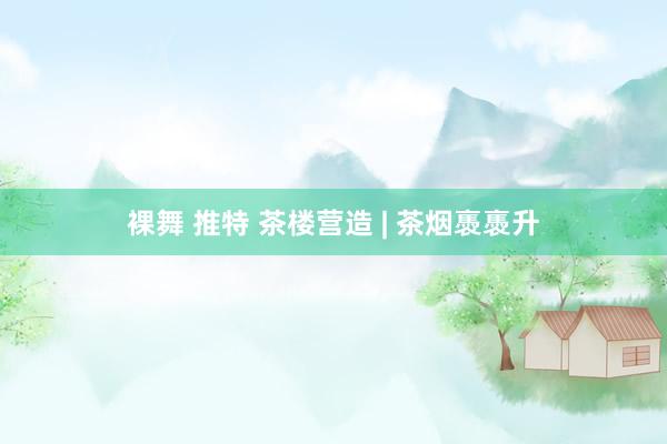 裸舞 推特 茶楼营造 | 茶烟褭褭升