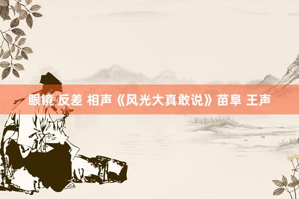 眼镜 反差 相声《风光大真敢说》苗阜 王声