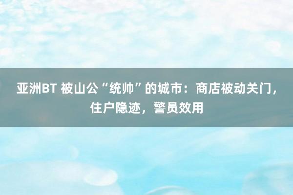 亚洲BT 被山公“统帅”的城市：商店被动关门，住户隐迹，警员效用