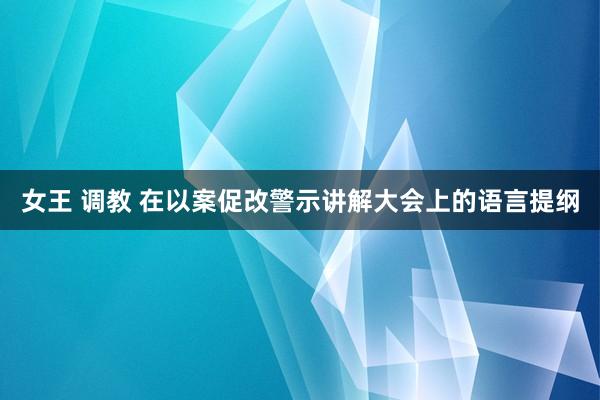 女王 调教 在以案促改警示讲解大会上的语言提纲