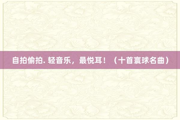 自拍偷拍. 轻音乐，最悦耳！（十首寰球名曲）