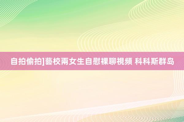 自拍偷拍]藝校兩女生自慰裸聊視頻 科科斯群岛