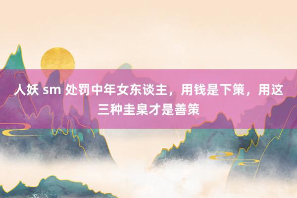 人妖 sm 处罚中年女东谈主，用钱是下策，用这三种圭臬才是善策