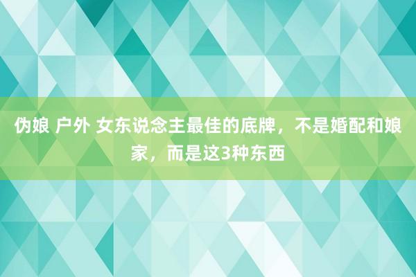伪娘 户外 女东说念主最佳的底牌，不是婚配和娘家，而是这3种东西