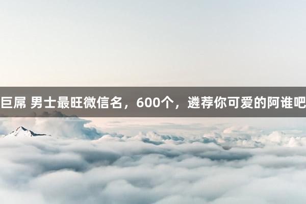 巨屌 男士最旺微信名，600个，遴荐你可爱的阿谁吧