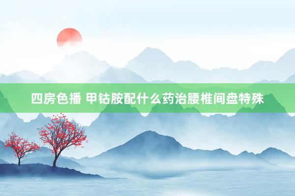 四房色播 甲钴胺配什么药治腰椎间盘特殊