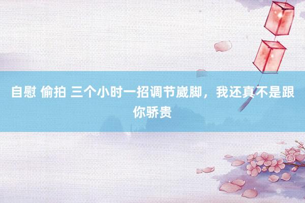 自慰 偷拍 三个小时一招调节崴脚，我还真不是跟你骄贵
