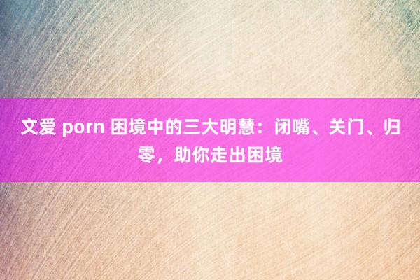 文爱 porn 困境中的三大明慧：闭嘴、关门、归零，助你走出困境