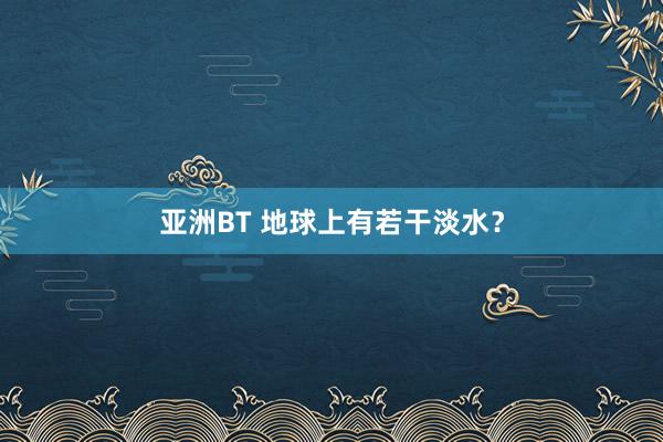 亚洲BT 地球上有若干淡水？