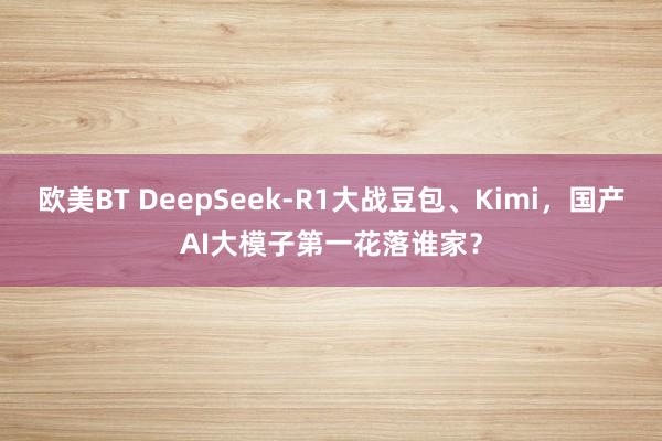 欧美BT DeepSeek-R1大战豆包、Kimi，国产AI大模子第一花落谁家？