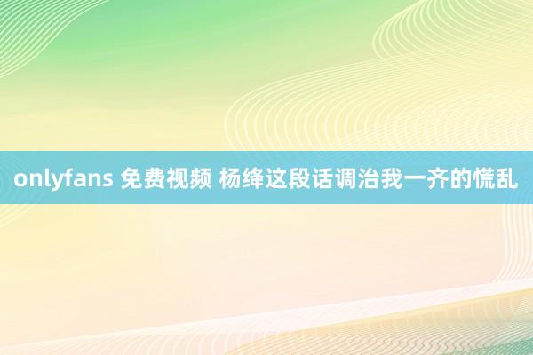onlyfans 免费视频 杨绛这段话调治我一齐的慌乱