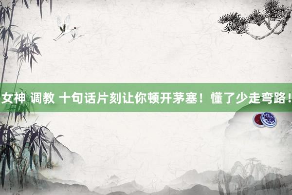 女神 调教 十句话片刻让你顿开茅塞！懂了少走弯路！