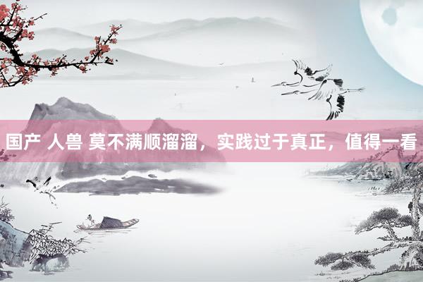 国产 人兽 莫不满顺溜溜，实践过于真正，值得一看
