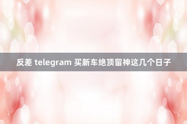 反差 telegram 买新车绝顶留神这几个日子