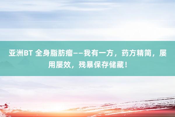 亚洲BT 全身脂肪瘤——我有一方，药方精简，屡用屡效，残暴保存储藏！