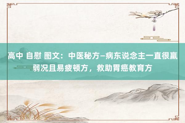 高中 自慰 图文：中医秘方—病东说念主一直很羸弱况且易疲顿方，救助胃癌教育方
