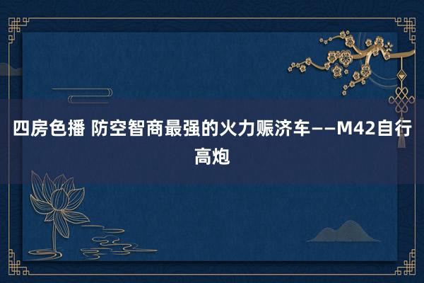 四房色播 防空智商最强的火力赈济车——M42自行高炮