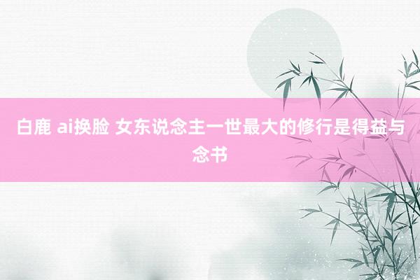 白鹿 ai换脸 女东说念主一世最大的修行是得益与念书