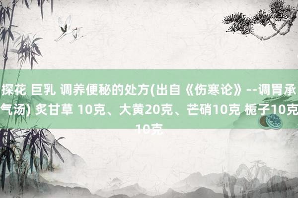 探花 巨乳 调养便秘的处方(出自《伤寒论》--调胃承气汤) 炙甘草 10克、大黄20克、芒硝10克 栀子10克