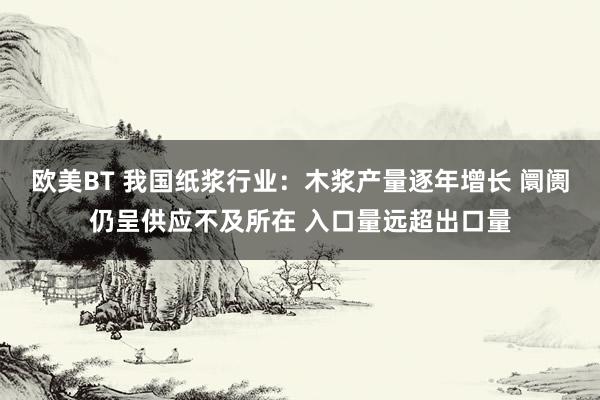 欧美BT 我国纸浆行业：木浆产量逐年增长 阛阓仍呈供应不及所在 入口量远超出口量