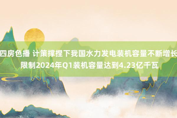 四房色播 计策撑捏下我国水力发电装机容量不断增长 限制2024年Q1装机容量达到4.23亿千瓦