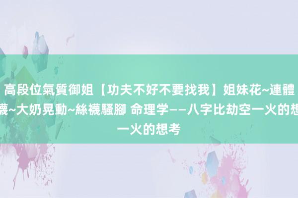 高段位氣質御姐【功夫不好不要找我】姐妹花~連體絲襪~大奶晃動~絲襪騷腳 命理学——八字比劫空一火的想考