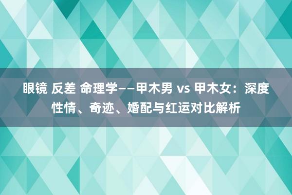 眼镜 反差 命理学——甲木男 vs 甲木女：深度性情、奇迹、婚配与红运对比解析
