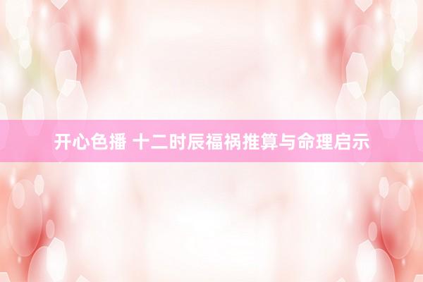 开心色播 十二时辰福祸推算与命理启示